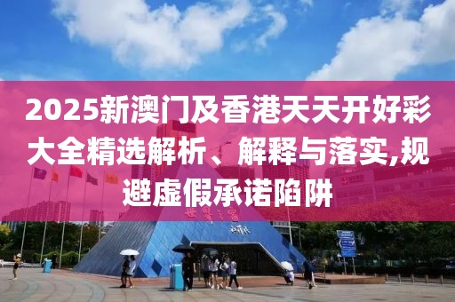 2025新澳門及香港天天開好彩大全精選解析、解釋與落實(shí),規(guī)避虛假承諾陷阱