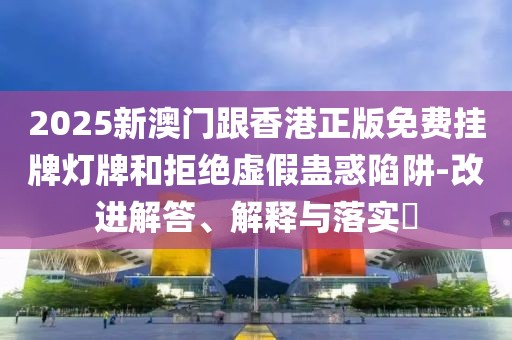 2025新澳門跟香港正版免費(fèi)掛牌燈牌和拒絕虛假蠱惑陷阱-改進(jìn)解答、解釋與落實(shí)?