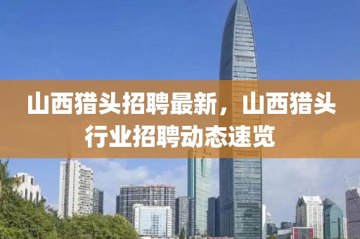 山西獵頭招聘最新，山西獵頭行業(yè)招聘動態(tài)速覽