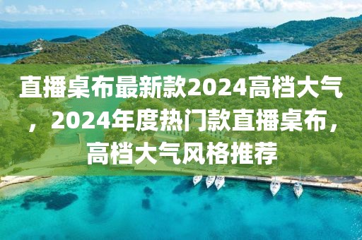 直播桌布最新款2024高檔大氣，2024年度熱門款直播桌布，高檔大氣風(fēng)格推薦