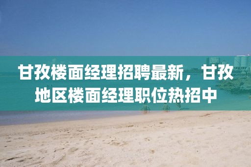 甘孜樓面經(jīng)理招聘最新，甘孜地區(qū)樓面經(jīng)理職位熱招中