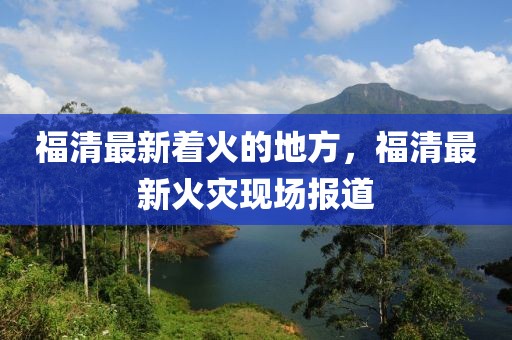 福清最新著火的地方，福清最新火災(zāi)現(xiàn)場報(bào)道