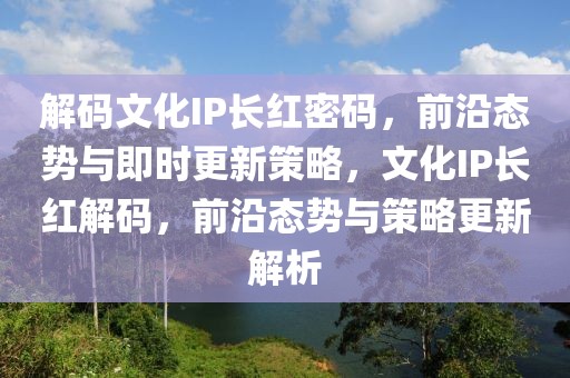 解碼文化IP長(zhǎng)紅密碼，前沿態(tài)勢(shì)與即時(shí)更新策略，文化IP長(zhǎng)紅解碼，前沿態(tài)勢(shì)與策略更新解析