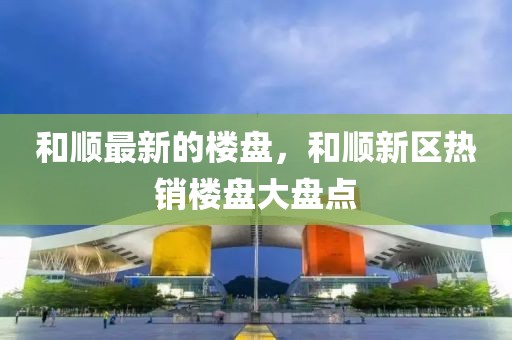 和順最新的樓盤，和順新區(qū)熱銷樓盤大盤點
