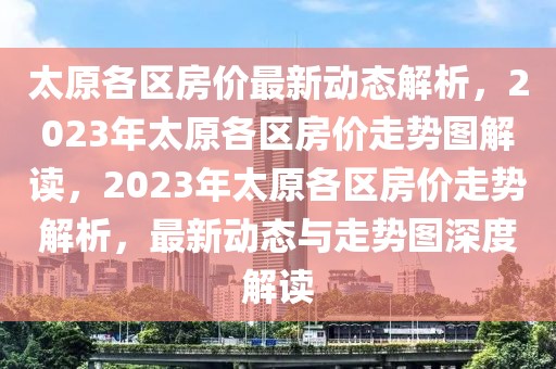 太原各區(qū)房價(jià)最新動(dòng)態(tài)解析，2023年太原各區(qū)房價(jià)走勢圖解讀，2023年太原各區(qū)房價(jià)走勢解析，最新動(dòng)態(tài)與走勢圖深度解讀