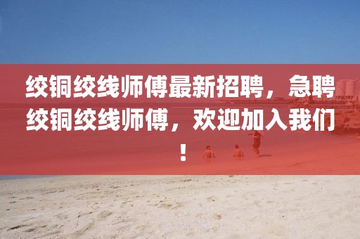 絞銅絞線師傅最新招聘，急聘絞銅絞線師傅，歡迎加入我們！