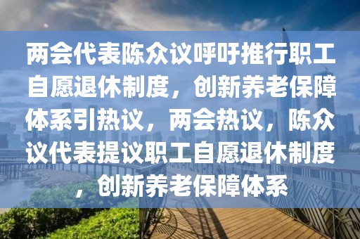 兩會代表陳眾議呼吁推行職工自愿退休制度，創(chuàng)新養(yǎng)老保障體系引熱議，兩會熱議，陳眾議代表提議職工自愿退休制度，創(chuàng)新養(yǎng)老保障體系