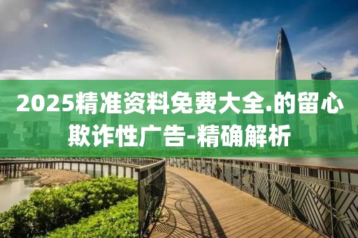 2025精準(zhǔn)資料免費(fèi)大全.的留心欺詐性廣告-精確解析
