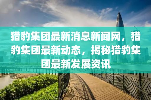獵豹集團最新消息新聞網(wǎng)，獵豹集團最新動態(tài)，揭秘獵豹集團最新發(fā)展資訊