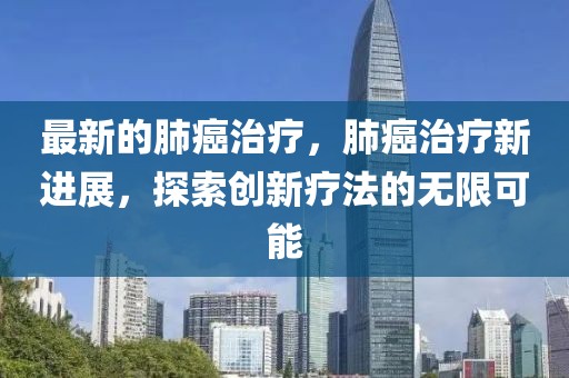 最新的肺癌治療，肺癌治療新進(jìn)展，探索創(chuàng)新療法的無限可能
