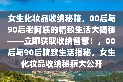 女生化妝品收納秘籍，00后與90后老阿姨的精致生活大揭秘——立即獲取收納智慧！，00后與90后精致生活揭秘，女生化妝品收納秘籍大公開