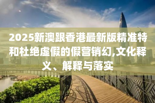 2025新澳跟香港最新版精準特和杜絕虛假的假營銷幻,文化釋義、解釋與落實