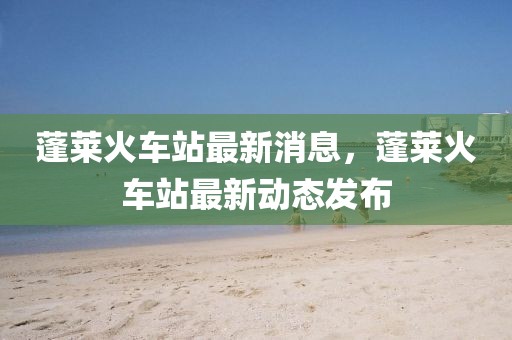 蓬萊火車站最新消息，蓬萊火車站最新動態(tài)發(fā)布
