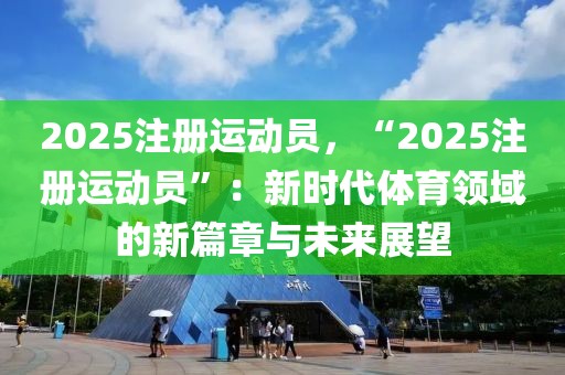 2025注冊運動員，“2025注冊運動員”：新時代體育領(lǐng)域的新篇章與未來展望