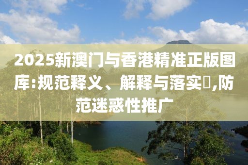2025新澳門與香港精準(zhǔn)正版圖庫:規(guī)范釋義、解釋與落實(shí)?,防范迷惑性推廣