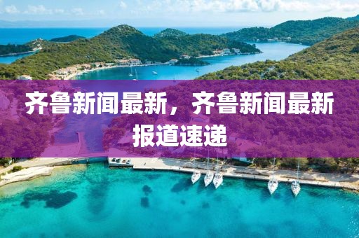 齊魯新聞最新，齊魯新聞最新報(bào)道速遞