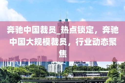 奔馳中國裁員_熱點鎖定，奔馳中國大規(guī)模裁員，行業(yè)動態(tài)聚焦