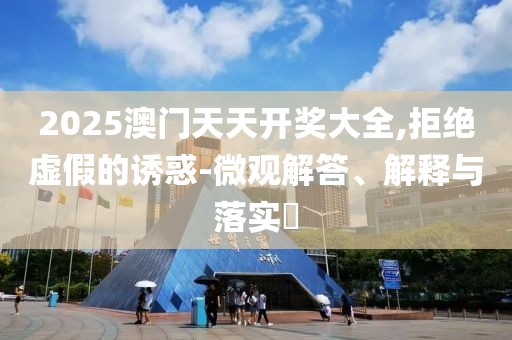 2025澳門天天開獎大全,拒絕虛假的誘惑-微觀解答、解釋與落實?