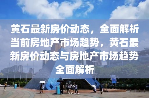 黃石最新房價動態(tài)，全面解析當前房地產(chǎn)市場趨勢，黃石最新房價動態(tài)與房地產(chǎn)市場趨勢全面解析