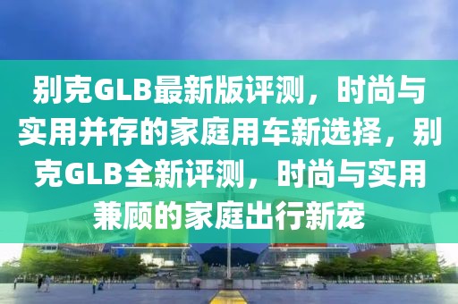別克GLB最新版評測，時(shí)尚與實(shí)用并存的家庭用車新選擇，別克GLB全新評測，時(shí)尚與實(shí)用兼顧的家庭出行新寵