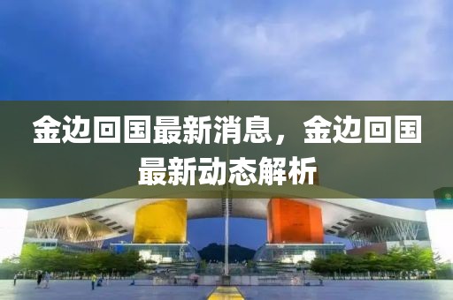 金邊回國最新消息，金邊回國最新動態(tài)解析