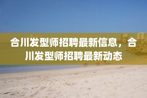 合川發(fā)型師招聘最新信息，合川發(fā)型師招聘最新動(dòng)態(tài)