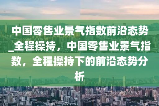 中國(guó)零售業(yè)景氣指數(shù)前沿態(tài)勢(shì)_全程操持，中國(guó)零售業(yè)景氣指數(shù)，全程操持下的前沿態(tài)勢(shì)分析