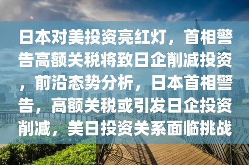 日本對美投資亮紅燈，首相警告高額關(guān)稅將致日企削減投資，前沿態(tài)勢分析，日本首相警告，高額關(guān)稅或引發(fā)日企投資削減，美日投資關(guān)系面臨挑戰(zhàn)