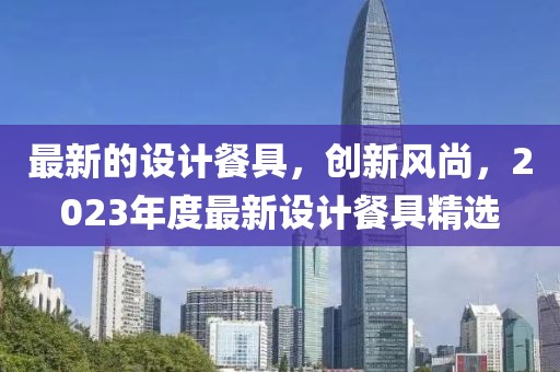最新的設(shè)計(jì)餐具，創(chuàng)新風(fēng)尚，2023年度最新設(shè)計(jì)餐具精選