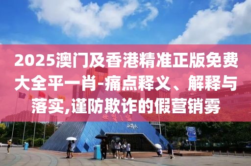 2025澳門及香港精準(zhǔn)正版免費大全平一肖-痛點釋義、解釋與落實,謹(jǐn)防欺詐的假營銷霧