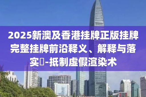 2025新澳及香港掛牌正版掛牌完整掛牌前沿釋義、解釋與落實(shí)?-抵制虛假渲染術(shù)