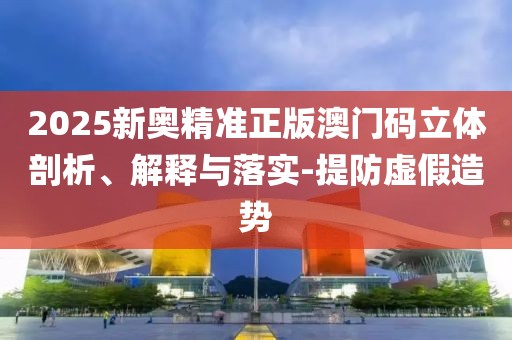 2025新奧精準(zhǔn)正版澳門碼立體剖析、解釋與落實-提防虛假造勢