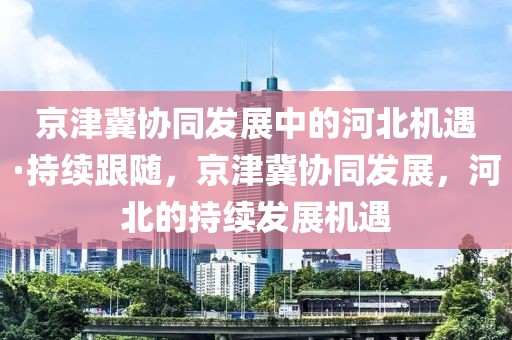 京津冀協(xié)同發(fā)展中的河北機(jī)遇·持續(xù)跟隨，京津冀協(xié)同發(fā)展，河北的持續(xù)發(fā)展機(jī)遇