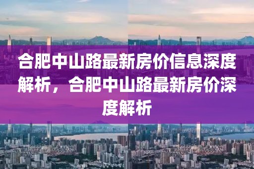 合肥中山路最新房價信息深度解析，合肥中山路最新房價深度解析