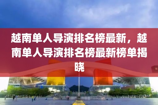 越南單人導演排名榜最新，越南單人導演排名榜最新榜單揭曉