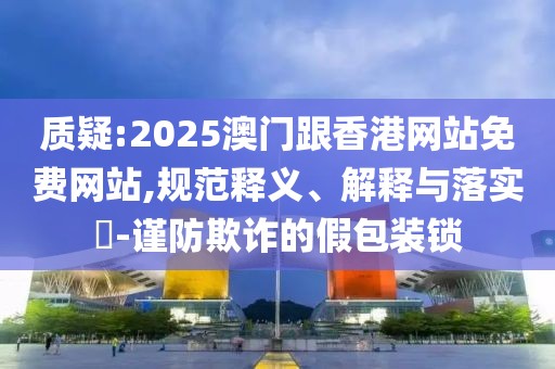 質(zhì)疑:2025澳門跟香港網(wǎng)站免費網(wǎng)站,規(guī)范釋義、解釋與落實?-謹(jǐn)防欺詐的假包裝鎖