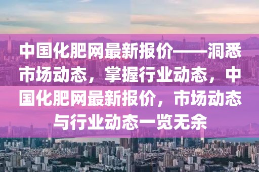 中國化肥網(wǎng)最新報(bào)價(jià)——洞悉市場動(dòng)態(tài)，掌握行業(yè)動(dòng)態(tài)，中國化肥網(wǎng)最新報(bào)價(jià)，市場動(dòng)態(tài)與行業(yè)動(dòng)態(tài)一覽無余