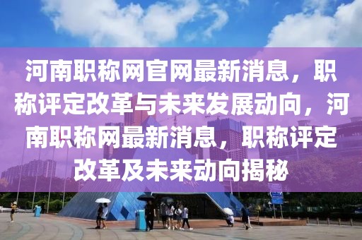 河南職稱網(wǎng)官網(wǎng)最新消息，職稱評定改革與未來發(fā)展動向，河南職稱網(wǎng)最新消息，職稱評定改革及未來動向揭秘