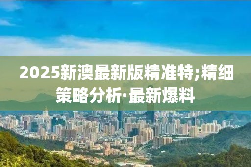 2025新澳最新版精準特;精細策略分析·最新爆料