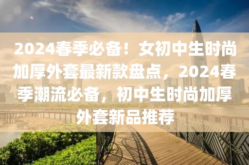 2024春季必備！女初中生時(shí)尚加厚外套最新款盤點(diǎn)，2024春季潮流必備，初中生時(shí)尚加厚外套新品推薦