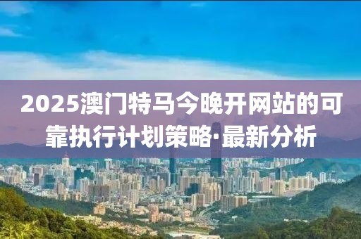 2025澳門特馬今晚開網(wǎng)站的可靠執(zhí)行計劃策略·最新分析