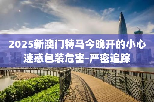 2025新澳門特馬今晚開的小心迷惑包裝危害-嚴密追蹤