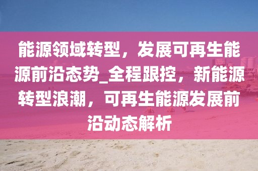 能源領(lǐng)域轉(zhuǎn)型，發(fā)展可再生能源前沿態(tài)勢_全程跟控，新能源轉(zhuǎn)型浪潮，可再生能源發(fā)展前沿動(dòng)態(tài)解析