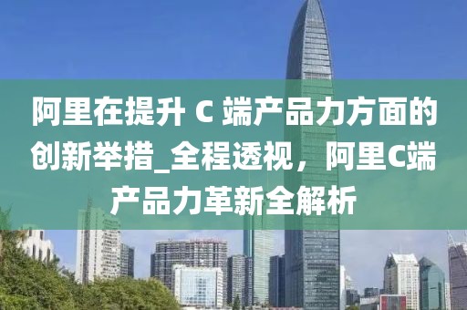 阿里在提升 C 端產(chǎn)品力方面的創(chuàng)新舉措_全程透視，阿里C端產(chǎn)品力革新全解析