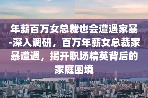 年薪百萬(wàn)女總裁也會(huì)遭遇家暴-深入調(diào)研，百萬(wàn)年薪女總裁家暴遭遇，揭開(kāi)職場(chǎng)精英背后的家庭困境