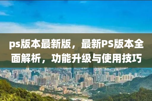 ps版本最新版，最新PS版本全面解析，功能升級與使用技巧