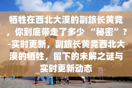 犧牲在西北大漠的副旅長(zhǎng)黃競(jìng)，你到底帶走了多少 “秘密”？-實(shí)時(shí)更新，副旅長(zhǎng)黃競(jìng)西北大漠的犧牲，留下的未解之謎與實(shí)時(shí)更新動(dòng)態(tài)