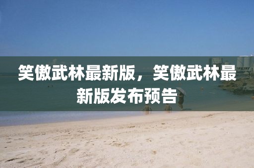 笑傲武林最新版，笑傲武林最新版發(fā)布預(yù)告