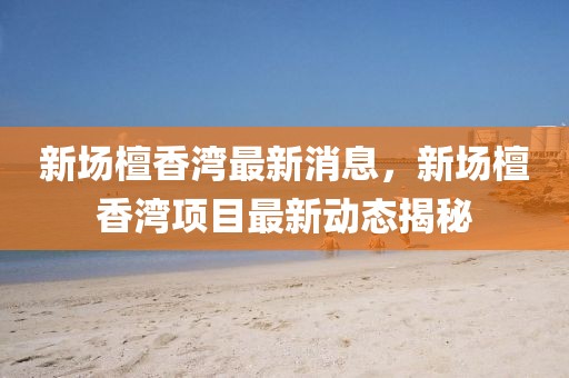 新場(chǎng)檀香灣最新消息，新場(chǎng)檀香灣項(xiàng)目最新動(dòng)態(tài)揭秘