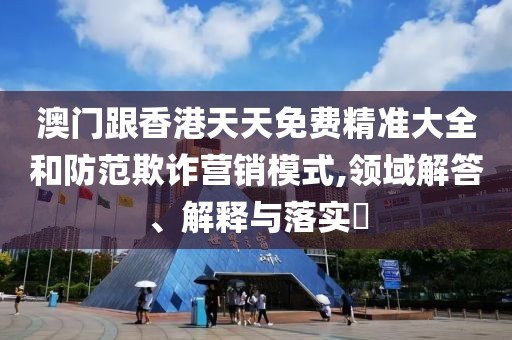 澳門跟香港天天免費(fèi)精準(zhǔn)大全和防范欺詐營銷模式,領(lǐng)域解答、解釋與落實(shí)?
